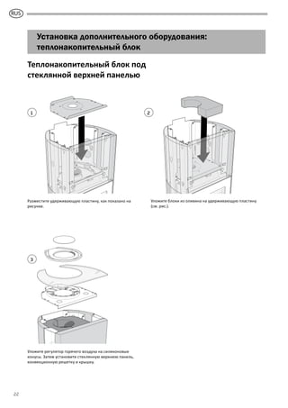 GB
22
Установка дополнительного оборудования:
теплонакопительный блок
1
3
2
Теплонакопительный блок под
стеклянной верхней панелью
Разместите удерживающую пластину, как показано на
рисунке.
Уложите регулятор горячего воздуха на силиконовые
конусы. Затем установите стеклянную верхнюю панель,
конвекционную решетку и крышку.
Уложите блоки из оливина на удерживающую пластину
(см. рис.).
RUS
 