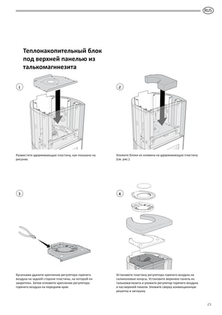 GB
23
1
3
2
4
Теплонакопительный блок
под верхней панелью из
талькомагннезита
Разместите удерживающую пластину, как показано на
рисунке.
Кусачками удалите крепление регулятора горячего
воздуха на задней стороне пластины, на которой он
закреплен. Затем отломите крепление регулятора
горячего воздуха на переднем крае.
Установите пластину регулятора горячего воздуха на
силиконовые конусы. Установите верхнюю панель из
талькомагнезита и уложите регулятор горячего воздуха
в паз верхней панели. Уложите сверху конвекционную
решетку и заглушку.
Уложите блоки из оливина на удерживающую пластину
(см. рис.).
RUS
 