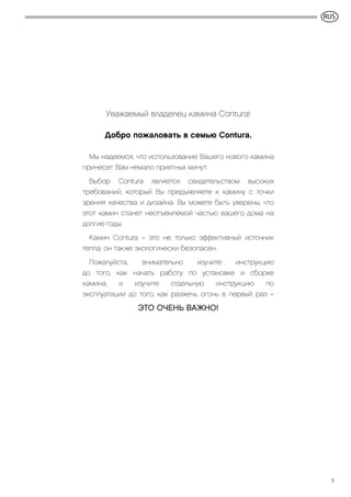 GB
3
Уважаемый владелец камина Contura!
Добро пожаловать в семью Contura.
Мы надеемся, что использование Вашего нового камина
принесет Вам немало приятных минут.
Выбор Contura является свидетельством высоких
требований, который Вы предъявляете к камину с точки
зрения качества и дизайна. Вы можете быть уверены, что
этот камин станет неотъемлемой частью вашего дома на
долгие годы.
Камин Contura – это не только эффективный источник
тепла, он также экологически безопасен.
Пожалуйста, внимательно изучите инструкцию
до того, как начать работу по установке и сборке
камина, и изучите отдельную инструкцию по
эксплуатации до того, как разжечь огонь в первый раз –
ЭТО ОЧЕНЬ ВАЖНО!
RUS
 