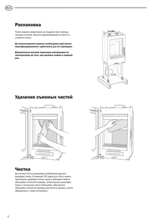 GB
8
Распаковка
Топка камина закреплена на поддоне при помощи
четырех уголков. Удалите удерживающие их винты и
снимите уголки.
До использования камина необходимо пригласить
квалифицированного трубочиста для его проверки.
Внимательно изучите отдельную инструкцию по
эксплуатации до того, как разжечь камин в первый
раз.
Удаление съемных частей
Чистка
До начала чистки дымохода необходимо удалить
дымовую полку. В каминах 30 серии для этого нужно
приподнять дымовую полку, вынуть боковую панель
облицовки топочной камеры, затем вынуть дымовую
полку и остальные части облицовки. Все детали
облицовки топочной камеры достаточно хрупки, нужно
обращаться с ними осторожно.
RUS
 