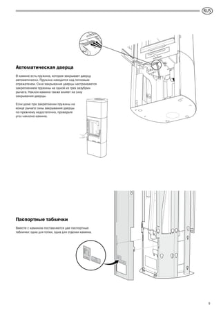 GB
9
Автоматическая дверца
В камине есть пружина, которая закрывает дверцу
автоматически. Пружина находится над тепловым
отражателем. Сила закрывания дверцы настраивается
закреплением пружины на одной из трех зазубрин
рычага. Наклон камина также влияет на силу
закрывания дверцы.
Если даже при закреплении пружины на
конце рычага силы закрывания дверцы
по-прежнему недостаточно, проверьте
угол наклона камина.
Паспортные таблички
Вместе с камином поставляются две паспортные
таблички: одна для топки, одна для отделки камина.
RUS
 