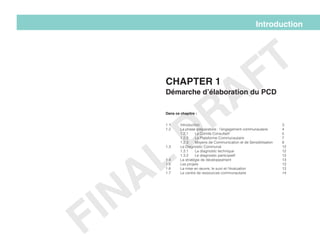 1.1 	Introduction						3
1.2 	 La phase préparatoire : l’engagement communautaire 	 4
	1.2.1 	Le Comité Consultatif				5
	1.2.2	La Plateforme Communautaire			7
	 1.2.3	 Moyens de Communication et de Sensibilisation	 8
1.3 	Le Diagnostic Communal					12
	1.3.1	La diagnostic technique 				12
	1.3.2	Le diagnostic participatif 				13
1.4	 La stratégie de développement				 13
1.5	Les projets						13
1.6	 La mise en œuvre, le suivi et l’évaluation			 13
1.7	 Le centre de ressources communautaire			 14
Introduction
Chapter 1
Démarche d’élaboration du PCD
Dans ce chapitre :
FINAL
DRAFT
 