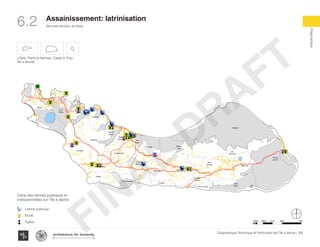 Services sociaux de base
Diagnostique
100Diagnostique Technique et Participatif de l’Île à Vache |
Typography
architecture for humanity
architecture for humanity
architecture for humanity
Assainissement: latrinisation
6.2
KaKok
Trou
Milieu
Soulette
La Hatte
Batelmie
Grand
Sable
Mme
Bernard
Gros Morne
Grande Plaine
Figuier
Trou L’embara
Rav
Pierre
Pradel
Grand
Barriere
Marais
Sale
Dentelle
Cocoyer
Anse a Canot
La Fortune
Mangle
Bois
Bouton
Lan
Palmiste
Carrefour
Citron
Balairase
Pointe
de l’Est
Caye
Rubin
Cayes à l’Eau
Pierre le Nantais
Îlet le Brouet
3 Îlets: Pierre le Nantais, Cayes à l’Eau,
Îlet a Brouet
Carte des latrines publiques et
institutionnelles sur l’Île à Vache
Latrine publique
École
Église 100m 500m 1km 4km2km
FINAL
DRAFT
 