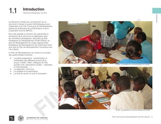 La démarche utilisée pour la production de ce
document s’inspire du guide méthodologique pour
l’élaboration d’un Plan Communal de Développement,
réalisé par le Ministère de la Planification et de la
Coopération Externe (MPCE).
Elle a été adaptée en fonction des spécificités et
de besoins de la commune en adéquation avec
les orientations stratégiques, découlant du Plan
Stratégique du Développement d’Haïti (PSDH), du
plan de développement au niveau régional (Plan
Stratégique de Développement de la Péninsule Sud),
ainsi que du Plan de développement Touristique pour
l’Ile à Vache .
Le Plan de Développement se construit sur la base
des quatre phases suivantes :
•	 La phase préparatoire : sensibilisation et
mobilisation des différents acteurs (Elus
locaux, CASEC, ASEC, Délégués de Ville,
société civile, associations locales – nationales
et internationales, …)
•	 Le diagnostic communal
•	 La stratégie et la planification
•	 La mise en œuvre, le suivi et l’évaluation
Photo :La plateforme communautaire au travail
Photo :La plateforme communautaire au travail
3Plan communal de développement de l’Île à Vache |
Démarche d’élaboration du PCD
Typography
architecture for humanity
architecture for humanity
architecture for humanity
Introduction
1.1	 Introduction
FINAL
DRAFT
 