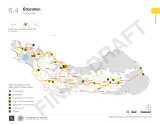 KaKok
Trou
Milieu
Soulette
La Hatte
Batelmie
Grand
Sable
Mme
Bernard
Gros Morne
Grande Plaine
Figuier
Trou L’embara
Rav
Pierre
Pradel
Grand
Barriere
Marais
Sale
Dentelle
Cocoyer
Anse a Canot
La Fortune
Mangle
Bois
Bouton
Lan
Palmiste
Carrefour
Citron
Balairase
Pointe
de l’Est
Caye
Rubin
Cayes a l’eau
Pelantin
ilet a bree
tte
Batelmie
Grand
Sable
Mme
Bernard
Gros Morne
Grande Plaine
Figuier
Trou L’embara
Rav
Pierre
Pradel
Grand
Barriere
Marais
Sale
Dentelle
Cocoyer
Anse a Canot
La Fortune
Mangle
Bois
Bouton
Lan
Palmiste
Carrefour
Citron
Balairase
Pointe
de l’Est
Caye
Rubin
Cayes a l’eau
Pelantin
ilet a bree
Marais
Sale
Anse a Canot
La Fortune
Mangle
Bois
Bouton
Lan
Palmiste
Carrefour
Citron
Balairase
Pointe
de l’Est
Caye
Rubin
Cayes a l’eau
ilet a bree
Rav
Pierre
Pradel
Grand
Barriere
Marais
Sale
Dentelle
Cocoyer
Anse a Canot
La Fortune
Mangle
Bois
Bouton
Lan
Palmiste
Carrefour
Citron
Balairase
Pointe
de l’Est
Caye
Rubin
Cayes a l’eau
ilet a bree
3 Îlets: Pierre le Nantais, Cayes à l’Eau,
Îlet a Brouet
100m 500m 1km 4km2km
École et église
Kindergarten
Kindergarten à 2e
cycle fond.
1e
et 2e
cycles fondamentaux
Kindergarten à 3e
cycle fond.
3e
cycle à rétho
3e
cycle
Carte des écoles sur l’île à
Vache selon le niveau d’étude
116Diagnostique Technique et Participatif de l’Île à Vache |
﻿
Typography
architecture for humanity
architecture for humanity
architecture for humanity
Diagnostique
Éducation
Services de base6.4
FINAL
DRAFT
 