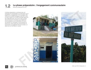 La phase préparatoire a commencé par une
campagne de sensibilisation et d’information sur le
programme. L’engagement communautaire a été
initié par la Fondation Kellogg en août 2012, avec
la mise en place d’un Comité Consultatif approuvé
par Arrêté Municipal. Suivi par la mise en place
de Architecture for Humanity d’une Plateforme
Communautaire en le 15 décembre 2012 et le
recrutement d’un facilitateur communautaire en
janvier 2013. Des moyens de communication et
d’information ont également été mis en place. Le
détail de ces informations ci-après.
Photo :Le bureau agricole de l’ile a vache
Photo :Le commisariat de l’Ile a Vache Photo :Signalisation a Mm Bernard
Haïti | Juin 2013 | Introduction | 4
Démarche d’élaboration du PCD
Typography
architecture for humanity
architecture for humanity
architecture for humanity
La phase préparatoire : l’engagement communautaire
1.2	
FINAL
DRAFT
 