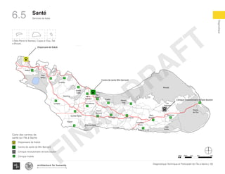 KaKok
Trou
Milieu
Soulette
La Hatte
Batelmie
Grand
Sable
Mme
Bernard
Gros Morne
Grande Plaine
Figuier
Trou L’embara
Rav
Pierre
Pradel
Grand
Barriere
Marais
Sale
Dentelle
Cocoyer
Anse a Canot
La Fortune
Mangle
Bois
Bouton
Lan
Palmiste
Carrefour
Citron
Balairase
Pointe
de l’Est
Caye
Rubin
Cayes a l’eau
Pelantin
ilet a bre
Dispensaire de Kakok
Centre de sante Mm bernard
Clinique revolutionaire de bois bouton
3 Îlets:Pierre le Nantais, Cayes à l’Eau, Îlet
a Brouet,
100m 500m 1km 4km2km
Dispensaire de Kakok
Centre de sante de Mm Bernard
Clinique revolutionaire de bois bouton
Clinique mobile
Carte des centres de
santé sur l’île à Vache
122Diagnostique Technique et Participatif de l’Île à Vache |
﻿
Typography
architecture for humanity
architecture for humanity
architecture for humanity
Diagnostique
Santé
Services de base6.5
FINAL
DRAFT
 