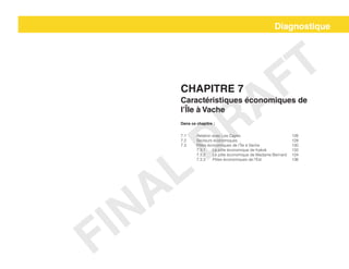 Chapitre 7
Caractéristiques économiques de
l’Île à Vache
Dans ce chapitre :
7.1	 Relation avec Les Cayes				 126
7.2	Secteurs économiques				128
7.3	 Pôles économiques de l’Île à Vache			 130
	 7.3.1	 Le pôle économique de Kakok		 132
	 7.3.2	 Le pôle économique de Madame Bernard	 134
	 7.3.3	 Pôles économiques de l’Est		 136
Diagnostique
FINAL
DRAFT
 