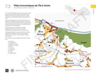 135Diagnostique Technique et Participatif de l’Île à Vache |
Caractéristiques économiques de l’Île à Vache
Typography
architecture for humanity
architecture for humanity
architecture for humanity
Diagnostique
7.3 Pôles économiques de l’Île à Vache
Soulette
te
Batelmie
Grand
Sable
Mme
Bernard
Gros Morne
Grande Plaine
Rav
Pierre Pradel
Grand
Barriere
Dentelle
Marche
Digi
Moto Mechanic
Port de Mm Bernard
Marche
Mm Bernard
Orphelina
St Francois
Mairie de l’lAV
Usine a glace
Digi
Digi
Digi
LO
TTOLO
TTO
LO
TTO
LO
TTO
La majorité des entreprises de cette localité sont des
bacs, à l’exeptions des depots alimentaire et des
restaurants. A cause que cette zone est un grand
carrefour les commerçants beneficie beaucoup du
trafic.
Le trafic est également livré dans les écoles et les
institutions médicales de mm Bernard, à cet effet les
marchands informels profiter de cette occasion pour
camper en dehors de ces lieux de rassemblement et
de vendre leurs marchandises.
Cette localité est non seulement le centre
géographique de l’île, mais aussi le centre
commercial qui dessert toutes les autres zones.
Cette agglomération de centre commercial s’étend
au-delà de mm Bernard mais dans les villages
voisins de Gros-Morne, un ravin pierre, Pradel et
Grand Sable.
La variété des produits Madame Bernard et Pradel
sont:
•	 Boissons
•	 Construction
•	 Marche commun
•	 Marche de betails
•	 Mixte
•	 Prod alim
•	 Restaurant
•	 Service
•	 Usine
•	 Vestimentaire
Carte: Commerces de Mme Bernard
FINAL
DRAFT
 