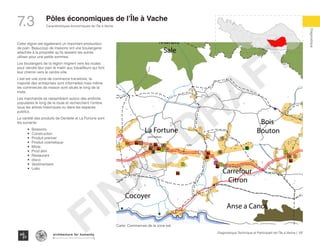137Diagnostique Technique et Participatif de l’Île à Vache |
Caractéristiques économiques de l’Île à Vache
Typography
architecture for humanity
architecture for humanity
architecture for humanity
Diagnostique
7.3 Pôles économiques de l’Île à Vache
Pradel
Grand
Barriere
Marais
Sale
Dentelle
Cocoyer
Anse a Canot
La Fortune
Bois
Bouton
Carrefour
Citron
m Bernard
AV
ne a glace
Digi
Digi
LO
TTO
LO
TTO
LO
TTO
Digi
LO
TTO
LO
TTO
Eglise
Latrine publique
Cette région est également un important producteur
de pain. Beaucoup de maisons ont une boulangerie
attachée à la propriété qu’ils laissent les autres
utiliser pour une petite sommes.
Les boulangers de la région migrent vers les routes
pour vendre leur pain le matin aux travailleurs qui font
leur chemin vers le centre-ville.
L’est est une zone de commerce transitoire, la
majorité des entreprises sont informelles mais même
les commerces de maison sont situés le long de la
route.
Les marchands se rassemblent autour des endroits
populaires le long de la route et recherchent l’ombre
sous les arbres historiques ou dans les espaces
publics.
La variété des produits de Dentelle et La Fortune sont
les suivants:
•	 Boissons
•	 Construction
•	 Produit premier
•	 Produit cosmetique
•	 Mixte
•	 Prod alim
•	 Restaurant
•	 disco
•	 Vestimentaire
•	 Lotto
Carte: Commerces de la zone est
FINAL
DRAFT
 