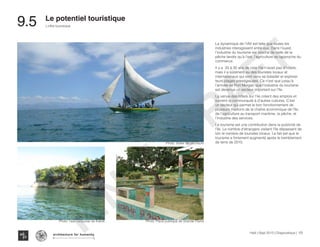 Haïti | Sept 2013 | Diagnostique | 170
L’offre touristique
Typography
architecture for humanity
architecture for humanity
architecture for humanity
Photo: Voilier de pecheurs
9.5	 Le potentiel touristique
La dynamique de l’IAV est telle que toutes les
industries interagissent entre eux. Dans l’ouest,
l’industrie du tourisme est proche de celle de la
pêche tandis qu’à l’est, l’agriculture se rapproche du
commerce.
Il y a 20 à 30 ans de cela l’ile n’avait pas d’hôtels,
mais il a sûrement eu des touristes locaux et
internationaux qui sont venu se balader et explorer
leurs plages prestigieuses. Ce n’est que jusqu’à
l’arrivée de Port Morgan que l’industrie du tourisme
est devenue un secteur important sur l’île.
La venue des hôtels sur l’ile créent des emplois et
ouvrent la communauté à d’autres cultures. C’est
un secteur qui permet le bon fonctionnement de
plusieurs maillons de la chaîne économique de l’île,
de l’agriculture au transport maritime, la pêche, et
l’industrie des services.
Le tourisme est une contribution dans la publicité de
l’île. Le nombre d’étrangers visitant l’île dépassent de
loin le nombre de touristes locaux. Le fait est que le
tourisme a fortement augmenté après le tremblement
de terre de 2010.
Photo: l’eau turquoise de Kakok Photo: Place publique de Grande Plaine
FINAL
DRAFT
 