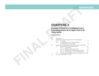 2.1 	 Introduction
2.2 	 Stratégies nationale et régionale de développement
	2.2.1	Le contenu					17
	 2.2.2	 Développement de la ville des Cayes :
		un potentiel pour l’Ile-à-Vache			19
2.3 	 Proposition de développement touristique pour l’Île à Vache
	 2.3.1	 Renforcement de l’économie locale 		 21
		2.3.1.1	Accessibilité				21
		2.3.1.2	Médical, santé et bien-être			21
		 2.3.1.3	 Éducation et formation professionnelle 	 21
		 2.3.1.4	 Environnement - conservation marine	 21
	 2.3.2	 Priorités gouvernementales pour la période 2013-2016
2.4 	 La « Côte Sud Initiative » (CSI)
Introduction
Chapitre 2
Grandes orientations stratégiques pour
le développement de la région Sud et de
l’Ile-à-Vache
Dans ce chapitre :
FINAL
DRAFT
 