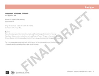2Diagnostique Technique et Participatif de l’Île à Vache |
Île à Vache
Typography
architecture for humanity
architecture for humanity
architecture for humanity
Préface
Diagnostique Technique et Participatif
de l’Île à Vache, Haïti
Elaborer par Architecture for Humanity
Septembre 2013
Image de couverture : La baie de soulette (Île à Vache)
Architecture for Humanity, 2013
Contact :
Nancy Doran (nancydoran@architectureforhumanity.org), Project Manager, Architecture for Humanity
Kate Evarts : (kateevarts@architectureforhumanity.org), Regional Program Manager, Architecture for Humanity
Christian Beaulieu : (christianbeaulieu@architectureforhumanity.org), Associate Urban Designer, Architecture for Humanity
Tout le contenu est la propriete intellectuelle de Architecture for Humanity sous la Licence Créative Commons,
« Attribution-NonCommercial-ShareAlike », sauf mention contraire.
FINAL
DRAFT
FINAL
DRAFT
 