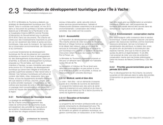 En 2012, le Ministère du Tourisme a élaboré une
stratégie de développement touristique pour l’Île à
Vache. Celui-ci a ensuite s’est traduit, en mai 2013
dans un document de synthèse à l’échelle nationale
élaboré par le Ministère de la Planification et de
la Coopération Externe (MPCE) nommé Priorités
d’Intervention du Gouvernement pour la période
2014-2016. Dans ces documents, l’Île à Vache est
ciblée pour des investissements importants du point
de vue non seulement des hôtels et autres services
touristiques, mais aussi du transport, de l’agriculture,
de la conservation environnementale, de l’éducation
et du commerce.
Le principe fondamental de développement
touristique de l’île est de préserver son caractère
authentique et naturel et d’axer le développement
sur des aménagements écotouristiques. Dans son
ensemble, la densité du développement touristique
proposée sur l’île est faible, soit moins de 1
chambre à l’hectare. Le parc immobilier sera réparti
entre environ 8 à 10 hameaux de développement
touristique qui seront bien intégrés et entourés de
grandes superficies laissées à l’état naturel et/ou à
reboiser. Ces hameaux touristiques sont prévus de
contenir des hôtels, villas, restaurants, bars, spa-
fitness, et tous les équipements récréatifs extérieurs
tels que bassins à remous, piscines, plages, golf
et autres activités nautiques. L’implantation sur les
collines sera favorisée de sorte à offrir des vues sur
un paysage marin exceptionnel et une protection
contre les risques des tempêtes tropicales affectant
la région.
2.3.1	Renforcement de l’économie locale
La stratégie de développement durable
de l’Île à Vache comporte également des
volets de renforcement de l’économie locale,
principalement des activités de l’agriculture et
de la pêche; d’améliorations des conditions
de vie dans les villages existants (services
sociaux d’éducation, santé, sécurité civile et
autres services gouvernementaux, habitats et
infrastructures sanitaires notamment) et de protection
environnementale / conservation des milieux
sensibles. Ces volets sont les suivants :
2.3.1.1	Accessibilité
La Proposition de développement touristique pour
l’Île à Vache prévoie de créer tout près de Madame
Bernard un Village Central qui serait le point d’arrivée
et de départ des visiteurs, ainsi qu’un cœur de
services et d’animation. C’est là que se situerait le
port touristique d’où partirait un système de navettes
d’excursion reliant l’île avec les Cayes, Port Salut,
Port à Piment, etc.
Le Ministère du Tourisme a également proposé un
site pour un aéroport dans une zone non habitable
sur le côté est de l’île.
La circulation à l’intérieur de l’île se ferait sans
véhicules motorisés pour ne pas polluer la zone,
et se ferait donc à pied, en bicyclette, à cheval, en
motocyclette ou en voiturette électrique.
2.3.1.2	 Médical, santé et bien-être
Le volet « bien-être » est en demande croissante
auprès de la clientèle de tourisme de destination.
Un programme médical avec des soins de santé
dépointe (traitement et suivi médical) et de mise en
forme soit aussi réalisé sur l’Île à Vache (tourisme de
santé) est également proposé.
2.3.1.3	 Éducation et formation
professionnelle
Le programme de formation professionnelle est une
grande composante du développement pour l’Île
à Vache. La stratégie propose pour l’île une école
de formation en gestion et opération touristique, en
gestion commerciale, en restauration, et de l’industrie
bien être (spa), ainsi qu’une formation en animation
touristique. D’autre part, des programmes de
formation spécialisée devront être donnés dans les
domaines de l’agriculture et de la pêche.
2.3.1.4	Environnement - conservation marine
Pour accompagner cette croissance dans le secteur
économique, il serait nécessaire d’assurer une bonne
gestion des ressources maritimes comme importante
ressource alimentaire, tant par la formation et
sensibilisation des pêcheurs, la rotation des zones
de pêche afin de permettre la reconstitution des
espèces marines, ainsi que la mise en place de
quotas de pêche et règlementation. À cet effet,
il est proposé de créer une zone de protection/
conservation marine dont les limites préliminaires
(selon les travaux de Nature Conservancy / CSI, Mer
Sud).
2.3.2	Priorités gouvernementales pour la
période 2013-2016
Pour le développement de l’Ile-à-Vache, les actions
suivantes ont été retenues dans le cadre des priorités
d’intervention du gouvernement allant de 1013 à
2016 :
Haïti | Sept 2013 | Introduction | 21
Grandes orientations stratégiques pour
Typography
architecture for humanity
architecture for humanity
architecture for humanity
2.3	 Proposition de développement touristique pour l’Île à Vache
FINAL
DRAFT
 