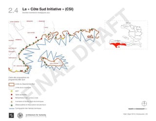 SU DSU D
O U E S TO U E S T
C E N T R EC E N T R E
A RT I B O N I T EA RT I B O N I T E
N O R DN O R D
SU D E S TSU D E S T
N IP P E SN IP P E S
N O R D O U E S TN O R D O U E S T
G R A N D E A N S EG R A N D E A N S E
N O R D E S TN O R D E S T
O U E S TO U E S T
N O R D O U E S TN O R D O U E S T
SU DSU D
G R A N D E A N S EG R A N D E A N S E
SU DSU D
Mer des Caraïbes
Amélioration du maillage routier
Amélioration du maillage routier
Pôle régional
Pôle local
ways a big ressource for the pople
vironment has often been
nerate and implement
urces”
reliminary assessment of current
MER SUD
Minister of
planning
United Nations
environment
program
United Nations
Operations
program
services
The
Nature
Conservancy
Ministere
of
agriculture
INTERVENTIONS:
Restructuring the fishing
industry:
Frame and strengthen associations
of fishermen and merchant market
structure and cost-effective way
to reduce the level of poverty and
maximize its potential
Marine resources and protected
areas:
Increase fish production in terms
of quality and diversity of the
technical development
Implementation of a multi-objective
management and establish a
network of marine protected areas
Ocean Awareness & Education:
Popularize the role of marine
resources in food security
need to protect marine ecosystems
ation the ocean is always a big ressource for the pople
tential, the marine environment has often been
Haiti,CSI aims to regenerate and implement
ment of marine resources”
abitat mapping and preliminary assessment of current
sources
and socio-economic studies of fishing activities
hase for the rehabilitation program of canoes
Minister of
planning
United Nations
environment
program
United Nations
Operations
program
services
The
Nature
Conservancy
Ministere
of
agriculture
INTERVENTIONS:
Restructuring the fishing
industry:
Frame and strengthen associations
of fishermen and merchant market
structure and cost-effective way
to reduce the level of poverty and
maximize its potential
Marine resources and protected
areas:
Increase fish production in terms
of quality and diversity of the
technical development
Implementation of a multi-objective
management and establish a
network of marine protected areas
Ocean Awareness & Education:
Popularize the role of marine
resources in food security
need to protect marine ecosystems
developing academic training in
marine science and management.
. Despite its potential, the marine environment has often been
overlooked in Haiti,CSI aims to regenerate and implement
sound management of marine resources”
Benthic habitat mapping and preliminary assessment of current
marine resources
Inventory and socio-economic studies of fishing activities
Start-up phase for the rehabilitation program of canoes
Minister of
planning
United Nations
environment
program
United Nations
Operations
program
services
The
Nature
Conservancy
Ministere
of
agriculture
INTERVENTIONS:
Restructuring the fishing
industry:
Frame and strengthen associations
of fishermen and merchant market
structure and cost-effective way
to reduce the level of poverty and
maximize its potential
Marine resources and protected
areas:
Increase fish production in terms
of quality and diversity of the
technical development
Implementation of a multi-objective
management and establish a
network of marine protected areas
Ocean Awareness & Education:
Popularize the role of marine
resources in food security
need to protect marine ecosystems
developing academic training in
marine science and management.
“For an island nation the oc
. Despite its potential, the m
overlooked in Haiti,CSI aim
sound management of mar
Benthic habitat mappi
marine resources
Carte des propositions du
programme Mer Sud
Limite du Département Sud
Limite de la commune
DCP
Table sectorielle
Réhabilitation des canots à voile
Inventaire et études socio-économiques
Débarcadères et Associations de pêcheurs
Cartographie des habitats bentiques
Haïti | Sept 2013 | Introduction | 25
Grandes orientations stratégiques pour
Typography
architecture for humanity
architecture for humanity
architecture for humanity
2.4 La « Côte Sud Initiative » (CSI)
FINAL
DRAFT
 