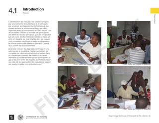 50Diagnostique Technique et Participatif de l’Île à Vache |
Risques
Typography
architecture for humanity
architecture for humanity
architecture for humanity
Diagnostique
4.1	 Introduction
L’identification des risques s’est basée d’une part,
par une recherche documentaire et, d’autre part,
par un atelier de diagnostic sur la thématique des
risques sociaux et environnementaux, qui a été
organisée avec la communauté de l’Île à Vache. Lors
de cet atelier à travers 3 activités, les participants
ont défini les risques principaux, puis les ont localisé
sur une carte de l’île entière (voir photo en face), et
enfin ont travaillé sur trois localités dont les risques
sont considérés très élevés d’après une évaluation
technique préliminaire: Madame Bernard, Cayes à
l’Eau, Pointe de l’Est et Balairase.
Une carte relevant du diagnostic technique et une
autre qui est le résultat de l’atelier, permettent de
compléter les informations qui sont recueillies dans
ce chapitre en localisant les risques. Les cartes
mentales qui nt été réalisées par les participants, et
qui se trouvent en fin de chapitre, permettent d’avoir
une idée de leur perception des risques par rapport
aux quatre localités cités précédemment. Photo: Atelier des risques et desastres Photo: Atelier des risques et desastres
Photo: Atelier des risques et desastres Photo: Atelier des risques et desastres
FINAL
DRAFT
 