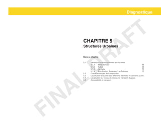 Diagnostique
Chapitre 5
Structures Urbaines
Dans ce chapitre :
5.1	 Identité et le développement des localités			
	5.1.1	Mme Bernard					66
	5.1.2	Kakok						68
	5.1.3	La Hatte						70
	 5.1.4	 Bois Bouton, Balairase, Lan Palmiste		 72
5.2	 Characteristiques de Construction
5.3	 Localisation et qualité des différents éléments du domaine public
5.4	 Localisation au niveau du réseau de transport du pays
5.5	 Accessibilité et transport
FINAL
DRAFT
 