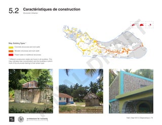 Haïti | Sept 2013 | Diagnostique | 78
Typography
architecture for humanity
architecture for humanity
architecture for humanity
Structures Urbaines
Caractéristiques de construction
5.2	
KaKok
Trou
Milieu
Soulette
La Hatte
Batelmie
Grand
Sable
Mme
Bernard
Gros Morne
Grande Plaine
Figuier
Trou L’embara
Rav
Pierre
Pradel
Grand
Barriere
Marais
Sale
Dentelle
Cocoyer
Anse a Canot
La Fortune
Mangle
Bois
Bouton
Lan
Palmiste
Carrefour
Citron
Balairase
Pointe
de l’Est
Caye
Rubin
Cayes a l’eau
Ilet a Brouet
Pierre le nantais
KaKok
Trou
Milieu
Soulette
La Hatte
Batelmie
Grand
Sable
Mme
Bernard
Gros Morne
Grande Plaine
Figuier
Trou L’embara
Rav
Pierre
Pradel
Grand
Barriere
Marais
Sale
Dentelle
Cocoyer
Anse a Canot
La Fortune
Mangle
Bois
Bouton
Lan
Palmiste
Carrefour
Citron
Balairase
Poin
de l’E
Caye
Rubin
Cayes a l’eau
Ilet a Brouet
Pierre le nantais
KaKok
Trou
Milieu
Soulette
La Hatte
Batelmie
Grand
Sable
Mme
Bernard
Gros Morne
Grande Plaine
Figuier
Trou L’embara
Rav
Pierre
Pradel
Grand
Barriere
Marais
Sale
Dentelle
Cocoyer
Anse a Canot
La Fortune
Mangle
Bois
Bouton
Lan
Palmiste
Carrefour
Citron
Balairase
Caye
Rubin
Cayes a l’eau
Ilet a Brouet
Pierre le nantais
KaKok
Trou
Milieu
Soulette
La Hatte
Batelmie
Grand
Sable
Mme
Bernard
Gros Morne
Grande Plaine
Figuier
Trou L’embara
Rav
Pierre
Pradel
Grand
Barriere
Marais
Sale
Dentelle
Cocoyer
La Fortune
Carrefo
Citro
Cayes a l’eau
Pierre le nantais
Map: Building Types *
Concrete structures and rock walls
Wooden structures and rock walls
Thatch walls or traditional structures
* Different construction styles are found in all localities. This
map indicates their concentration and the localities in which
most of the structures belong to that certain type.
Pradel - rock walls & wooden structure
Bois Bouton- traditional structures
are utilized as kitchen or storages. Kakok - Conch shells as decorative materials
FINAL
DRAFT
 