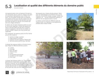 79Diagnostique Technique et Participatif de l’Île à Vache |
Diagnostique
Structures Urbaines
Typography
architecture for humanity
architecture for humanity
architecture for humanity
Localisation et qualité des différents éléments du domaine public
5.3	
Les espaces publics sont normalement formulés sur
une intersection dans le centre du village où les gens
se rassemblent habituellement sous l’ombre d’un
arbre. Les principales activités dans ces espaces
sont,espace sociaux pour discuter, espace pour les
vendeurs et leur produits et des pêcheurs qui tisse
leurs filets de pêche (ce dernier ne se produit que
dans des villages balnéaires).
En dehors de ces types d’espaces publics qui sont
en forme plus organique, il existe des espaces de
loisirs et de sport telles que des parcs construits,
espace de gaguère et des terrains de football, où
les gens utilisent l’espace pour des activités plus
organisées.
Par conséquent, les espaces publics de l’Île à Vache
peuvent être classés à:
•	 Centre du village / quartiers
•	 Plage /espace sur litorale
•	 Espaces de loisirs (gaguere, Basket-ball)
•	 Services publics (points d’eau, déchets)
La plupart des espaces publics en fonction de leur
type intègre les différents éléments suivants:
•	 L’ombre
•	 éclairage
•	 banc de repos
•	 terrain de jeux
•	 Loisirs
•	 Les activités économiques
•	 La pêche au filet tissage
•	 Point d’eau
La plupart des espaces publics sur l’ Île manquent
généralement d’organisation spatiale. Autre que
les parcs construits, qui ont défini les limites ou de
nombreuses activités publiques se produisent d’une
manière décontractée où l’espace n’est pas délimitée
et les bords des voies sont pas claires. Identification
des espaces pour chaque activité publique, même
avec les méthodologies et les éléments tels que les
mesures d’intervention simples, pavage, modifier des
matériaux, etc ... pourrait certainement améliorer la
définition de ces espaces publics ouverts.
Le tableau suivant illustre les différents types de
l’espace public, les matériaux et les équipements
existants dans chaque localité
Park in Balairase
Cock fighting ringFootball court Kakok
FINAL
DRAFT
 