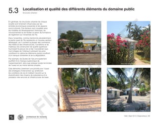 Haïti | Sept 2013 | Diagnostique | 80
Typography
architecture for humanity
architecture for humanity
architecture for humanity
Structures Urbaines
Localisation et qualité des différents éléments du domaine public
5.3	
En générale, les structures urbaines de chaque
localité sont fortement influencées par les
activités économiques existantes et les aspects
socio-culturels. Ces facteurs sont couplées avec
les modèles de développement historique, de
l’environnement et de révéler la raison de formations
de règlement sur l’ensemble de l’île.
Dans l’ensemble, comme mentionné précédemment,
la partie ouest de l’île représente un nouveau secteur
développé, car il contient la plupart des commerce,
des hôtels et des infrastructures. Conditions et de
matériaux de construction de qualité supérieure
fournissent la preuve de ce fait. Considérant que,
l’est (villages de l’intérieur) subissent les pires
conditions où même les bâtiments publics souffrent
d’un manque d’entretien et de la dégradation.
Par exemple, les écoles de l’est principalement
souffrent d’un manque quelconque de
l’assainissement, alors que presque toutes les écoles
de l’ouest ont au moins latrines simples.
Cela démontre clairement une priorité pour l’ouest
des stratégies d’intervention qui améliorent
les conditions de vie en mettant l’accent sur la
diversification des moyens de subsistance et la
prestation des services et infrastructures de base.
Housing conditions in Pointe de l’Est
Beautiful fenced house in Bois Bouton
Housing conditions in Kakok
Animal Park in Mme. Bernard
FINAL
DRAFT
 