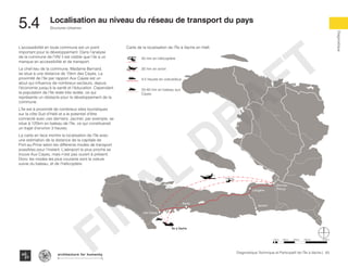 83Diagnostique Technique et Participatif de l’Île à Vache |
Diagnostique
Structures Urbaines
Typography
architecture for humanity
architecture for humanity
architecture for humanity
Localisation au niveau du réseau de transport du pays
5.4	
Port-au-
PrinceLéogâne
Jacmel
Aquin
Les Cayes
Île à Vache
L’accessibilité en toute commune est un point
important pour le développement. Dans l’analyse
de la commune de l’IAV il est visible que l’ile a un
manque en accessibilité et de transport.
Le chef-lieu de la commune, Madame Bernard,
se situe à une distance de 15km des Cayes. La
proximité de l’île par rapport Aux Cayes est un
atout qui influence de nombreux secteurs, depuis
l’économie jusqu’à la santé et l’éducation. Cependant
la population de l’île reste très isolée, ce qui
représente un obstacle pour le développement de la
commune.
L’île est à proximité de nombreux sites touristiques
sur la côte Sud d’Haïti et a le potentiel d’être
connecté avec ces derniers. Jacmel, par exemple, se
situe à 125km en bateau de l’île, ce qui constituerait
un trajet d’environ 3 heures.
La carte en face montre la localisation de l’île avec
une estimation de la distance de la capitale de
Port-au-Prine selon les différents modes de transport
possibles pour l’instant. L’aéroport le plus proche se
trouve Aux Cayes, mais n’est pas ouvert à présent.
Donc les modes les plus courants sont la voiture
suivie du bateau, et de l’hélicoptère.
40 min en hélicoptère
30 min en avion
4-5 heures en voiture/bus
20-40 min en bateau aux
Cayes
Carte de la localisation de l’Île à Vache en Haïti
50km 100km 200km 400km10km
FINAL
DRAFT
 