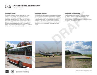 Haïti | Sept 2013 | Diagnostique | 84
Typography
architecture for humanity
architecture for humanity
architecture for humanity
Structures Urbaines
Accessibilité et transport
5.5	
Le voyage routier
De port au prince ce voyage ce fait en bus ou en
voiture. Le bus part de la rue Oswald Durant et
de la zone de Portaille de Leogane. il existe deux
catégories de bus qui font le trajet vers les cayes,
les bus de luxe climatiser qui coutent environ 400
gourdes ou 10$US et les bus un peu moins luxueux
qui eux coutent 250 à 300 gourdes. Les bus font le
même parcours que les voitures qui dure 4 à 5 hrs de
temps sur la route nationale numéro 2.
Le voyage en avion
Ce voyage est fait à partir de l’aérogare Guy Malary
située proche de l’aéroport internationale d’Haïti à
Port-au-Prince. L’avion met 30 minute de vol j’jusqu’à
l’aéroport des cayes. Ils n’existe pas encore de
aéroport a IAV donc le voyage aérien se termine
au cayes. Une fois arrivé au cayes il faut conduire
encore 15 à 20 minutes pour arriver au port des
cayes.
Le voyage en hélicoptère
Celui-ci est le moins courant, il prend 40 minutes
de Port-au-Prince, et arrive directement sur l’ile.
Généralement ce voyage est le plus couteux. Il
existe 3 pistes d’atterrissages sur l’ile dont une à Port
Morgan et deux a Abaka Bay.
FINAL
DRAFT
 