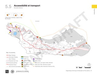 87Diagnostique Technique et Participatif de l’Île à Vache |
Diagnostique
Structures Urbaines
Typography
architecture for humanity
architecture for humanity
architecture for humanity
Accessibilité et transport
KaKok
Trou
Milieu
Soulette
La Hatte
Batelmie
Grand
Sable Mme
Bernard
Gros Morne
Grande Plaine
Figuier
Trou L’embara
Rav
Pierre
Pradel
Grand
Barriere
Marais
Sale
Dentelle
Cocoyer
Anse a Canot
La Fortune
Mangle
Bois
Bouton
Lan
Palmiste
Carrefour
Citron
Balairase
Pointe
de l’Est
Caye
Rubin
Cayes a l’eau
Pierre le Nantais
Îlet le Brouet
Soulette
atelmie
Grand
Sable Mme
Bernard
Gros Morne
Grande Plaine
Figuier
Trou L’embara
Rav
Pierre
Pradel
Grand
Barriere
Marais
Sale
Dentelle
Cocoyer
Anse a Canot
La Fortune
Mangle
Bois
Bouton
Lan
Palmiste
Carrefour
Citron
Balairase
Pointe
de l’Est
Caye
Rubin
Cayes a l’eau
Pierre le Nantais
Îlet le Brouet
s
Anse a Canot
rtune
Mangle
Bois
Bouton
Lan
Palmiste
Carrefour
Citron
Balairase
Pointe
de l’Est
Caye
Rubin
Cayes a l’eau
Îlet le Brouet
Pradel Marais
Sale
Dentelle
Cocoyer
Anse a Canot
La Fortune
Mangle
Bois
Bouton
Lan
Palmiste
Carrefour
Citron
Balairase
Pointe
de l’Est
Caye
Rubin
Cayes a l’eau
Îlet le Brouet
3 Îlets: Pierre le Nantais, Cayes à l’Eau,
Îlet a Brouet
5.5
100m 500m 1km 4km2km
Map: Accessibility
Major Pathway
Secondary Pathway
Minor Pathway
Proposed main road
Proposed pathway
Proposed Airport
Sub-commune boundaries
Mangroves
Lakes
Principle village
Public dock
Pier without a dock
Private dock
Private Helipad
Motor station
Boat route- Les Cayes to Mme. Bernard
Boat route- Mme. Bernard to Kakok
Boat Route- Mme. Bernard to Pointe de l’Est
FINAL
DRAFT
 