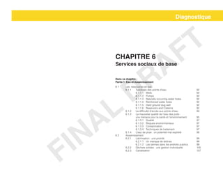 Diagnostique
Chapitre 6
Services sociaux de base
Dans ce chapitre :
Partie 1: Eau et Assainissement
6.1 	 Les ressources en eau
	 6.1.1	 Typologie des points d’eau			 92
		6.1.1.1	Wells					92
		6.1.1.2	Pumps					92
		 6.1.1.3	 Naturally occurring water holes		 92
		6.1.1.4	Reinforced water holes			92
		6.1.1.5	Hard ground dug well			92	
		6.1.1.6	Reservoirs and Cisterns			92
	 6.1.2	 La difficulté d’accès aux points d’eau		 93
	 6.1.3	 La mauvaise qualité de l’eau des puits :
		 une menace pour la santé et l’environnement	 95
		6.1.3.1	Qualité					97
		6.1.3.2	Risques environmentaux			97
		6.1.3.3	Contamination 				97
		6.1.3.4	Techniques de traitement			97
	 6.1.4	 L’eau de pluie : un potentiel mal exploité		 98
6.2	Assainissement
	6.2.1	Latrinisation : une priorité				99
		6.2.1.1	Un manque de latrines			99
		 6.2.1.2	 Les latrines dans les endroits publics	 99
	 6.2.2	 Déchets solides : une gestion individuelle		 105
	6.2.3	Canalisation					107
FINAL
DRAFT
 