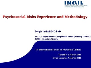 Psychosocial Risks Experience and Methodology Sergio Iavicoli MD PhD INAIL - Department of Occupational Health (formerly ISPESL)  ICOH  - Secretary General IV International Forum on Preventive Culture Tenerife  2 March 2011 Gran Canaria  3 March 2011 