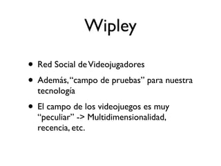Wipley

• Red Social de Videojugadores
• Además, “campo de pruebas” para nuestra
  tecnología
• El campo de los videojuegos es muy
  “peculiar” -> Multidimensionalidad,
  recencia, etc.
 