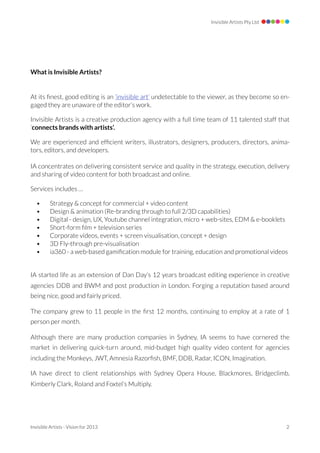 Invisible Artists Pty Ltd




What is Invisible Artists?


At its ﬁnest, good editing is an ‘invisible art’ undetectable to the viewer, as they become so en-
gaged they are unaware of the editor’s work.

Invisible Artists is a creative production agency with a full time team of 11 talented staff that
‘connects brands with artists’.

We are experienced and efﬁcient writers, illustrators, designers, producers, directors, anima-
tors, editors, and developers.

IA concentrates on delivering consistent service and quality in the strategy, execution, delivery
and sharing of video content for both broadcast and online.

Services includes …

   •      Strategy & concept for commercial + video content
   •      Design & animation (Re-branding through to full 2/3D capabilities)
   •      Digital - design, UX, Youtube channel integration, micro + web-sites, EDM & e-booklets
   •      Short-form ﬁlm + television series
   •      Corporate videos, events + screen visualisation, concept + design
   •      3D Fly-through pre-visualisation
   •      ia360 - a web-based gamiﬁcation module for training, education and promotional videos


IA started life as an extension of Dan Day’s 12 years broadcast editing experience in creative
agencies DDB and BWM and post production in London. Forging a reputation based around
being nice, good and fairly priced.

The company grew to 11 people in the ﬁrst 12 months, continuing to employ at a rate of 1
person per month.

Although there are many production companies in Sydney, IA seems to have cornered the
market in delivering quick-turn around, mid-budget high quality video content for agencies
including the Monkeys, JWT, Amnesia Razorﬁsh, BMF, DDB, Radar, ICON, Imagination.

IA have direct to client relationships with Sydney Opera House, Blackmores, Bridgeclimb,
Kimberly Clark, Roland and Foxtel’s Multiply.




Invisible Artists - Vision for 2013 
                                                           2
 