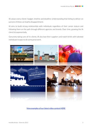 Invisible Artists Pty Ltd




IA values every clients’ budget, timeline and deadline; Understanding that failing to deliver on
just one of these can lead to disappointment.

IA aims to build strong relationships with individuals regardless of their career stature and
following them on the path through different agencies and brands. Over time, growing the IA
client list exponentially.

Genuinely taking care of it’s clients, IA also love their suppliers and match briefs with talented
individuals hungry to do some great work.




                                 View examples of our latest video content HERE




Invisible Artists - Vision for 2013 
                                                                3
 