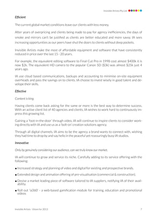 Invisible Artists Pty Ltd

Efﬁcient

The current global market conditions leave our clients with less money.

After years of overpricing and clients being made to pay for agency inefﬁciencies, the days of
smoke and mirrors can’t be justiﬁed as clients are better educated and more savvy. IA sees
increasing opportunities as our peers have shut the doors to clients without deep pockets.

Invisible Artists make the most of affordable equipment and software that have consistently
reduced in price over the last 15 - 20 years.

For example, the equivalent editing software to Final Cut Pro in 1998 cost almost $400k it is
now $2k. The equivalent HD camera to the popular Canon 5D ($3k) was almost $25k just 4
years ago.

IA use cloud based communications, backups and accounting to minimise on-site equipment
overheads and pass the savings on to clients. IA choose to invest wisely in good talent and de-
velope their skills.

Effective

Content is king.

Having clients come back asking for the same or more is the best way to determine success.
With an active client list of 40 agencies and clients, IA wishes to work hard to continuously im-
press this growing list.

Gaining a ‘foot-in-the-door’ through video, IA will continue to inspire clients to consider work-
ing directly with IA and use us as a ‘bolt-on’ creation solutions agency.

Through all digital channels, IA aims to be the agency a brand wants to connect with, wishing
they had time to drop by and say hello in the peaceful yet reassuringly busy IA studios.

Innovative

Only by genuinely considering our audience, can we truly know our market.

IA will continue to grow and service its niche. Carefully adding to its service offering with the
following:

• Increased strategy and planning of video and digital for existing and prospective brands.

• Extended design and animation offering of pre-visualisation (commercial & construction).

• Devise a market leading piece of software tailored to IA suppliers, notifying IA of their avail-
  ability.

• Roll out ‘ia360’ - a web-based gamiﬁcation module for training, education and promotional
  videos



Invisible Artists - Vision for 2013 
                                                            7
 