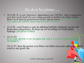 • 18-3-94: Er is een 'interview' afgenomen over IAVM-L. Om te tonen hoe
  zo'n lijst werkt heeft Jos een vraag gesteld en hebben Jos Kop, Carlo
  Buise en ik daarop geantwoord (zoals afgesproken). De journalist was
  zeer onder de indruk, maar had het spel wel door!

• 14-4-94: vanaf heden is ook de afdeling bedrijfsveiligheid van het AZ
  Rotterdam aangesloten. Ik hoop op een levendige en wederzijdse
  bijdrage. (Raphael Gallis)

• 12-11-97:
  KAN DIE RENE VAN MARIS ER NIET VANAF GEDONDERD
  WORDEN !
  18-12-97: Kan dat gezeur over Rene van Maris nou eens ophouden aub,ik
  word er niet goed van.



                        IAVM-L Ontmoeting, 2 maart 2011
 