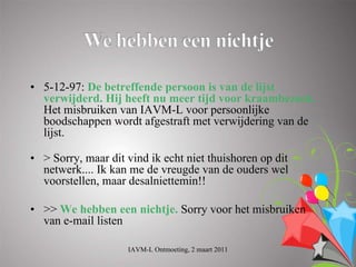 • 5-12-97: De betreffende persoon is van de lijst
  verwijderd. Hij heeft nu meer tijd voor kraambezoek.
  Het misbruiken van IAVM-L voor persoonlijke
  boodschappen wordt afgestraft met verwijdering van de
  lijst.

• > Sorry, maar dit vind ik echt niet thuishoren op dit
  netwerk.... Ik kan me de vreugde van de ouders wel
  voorstellen, maar desalniettemin!!

• >> We hebben een nichtje. Sorry voor het misbruiken
  van e-mail listen

                    IAVM-L Ontmoeting, 2 maart 2011
 