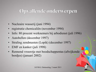 •   Nucleaire wasserij (juni 1994)
•   registratie chemicaliën (november 1994)
•   Info: 80 procent werknemers bij arbodienst (juli 1996)
•   Autobellen (december 1997)
•   Straling zendmasten (Lopik) (december 1997)
•   EMF en kanker (juli 1998)
•   Rennend vrouwtje met boodschappentas (afwijkende
    bordjes) (januari 2002)


                     IAVM-L Ontmoeting, 2 maart 2011
 