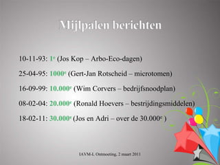10-11-93: 1e (Jos Kop – Arbo-Eco-dagen)

25-04-95: 1000e (Gert-Jan Rotscheid – microtomen)

16-09-99: 10.000e (Wim Corvers – bedrijfsnoodplan)

08-02-04: 20.000e (Ronald Hoevers – bestrijdingsmiddelen)

18-02-11: 30.000e (Jos en Adri – over de 30.000e )



                    IAVM-L Ontmoeting, 2 maart 2011
 