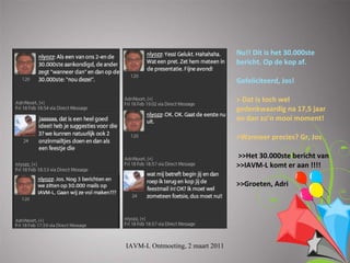 Nu!!Ditishet30.000ste
                                  bericht.Opdekopaf.

                                  Gefeliciteerd,Jos!

                                  >Datistochwel
                                  gedenkwaardigna17,5jaar
                                  endanzo’nmooimoment!

                                  >Wanneerprecies?Gr,Jos

                                  >>Het30.000steberichtvan
                                  >>IAVM‐Lkomteraan!!!!

                                  >>Groeten,Adri




IAVM-L Ontmoeting, 2 maart 2011
 