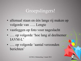 Groepslingers!
• allemaal staan en één lange rij maken op
  volgorde van ….. Lengte
• vastleggen op foto voor nageslacht
• …. op volgorde ‘hoe lang al deelnemer
  IAVM-L’
• …. op volgorde ‘aantal verzonden
  berichten’

               IAVM-L Ontmoeting, 2 maart 2011
 