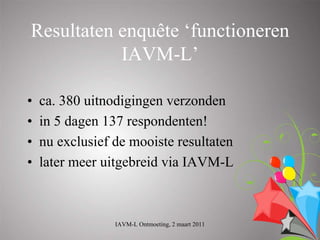 Resultaten enquête ‘functioneren
           IAVM-L’

•   ca. 380 uitnodigingen verzonden
•   in 5 dagen 137 respondenten!
•   nu exclusief de mooiste resultaten
•   later meer uitgebreid via IAVM-L



                 IAVM-L Ontmoeting, 2 maart 2011
 