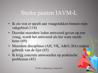 Sterke punten IAVM-L
• Ik zie wat er speelt aan vraagstukken binnen mijn
  vakgebied (114)
• Doordat meerdere leden antwoord geven op een
  vraag, wordt het antwoord als het ware steeds
  beter (69)
• Meerdere disciplines (AH, VK, A&O, BA) maken
  gebruik van de lijst (65)
• Ik krijg concrete antwoorden op praktische
  problemen (45)

                 IAVM-L Ontmoeting, 2 maart 2011
 