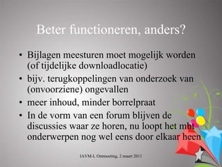 Beter functioneren, anders?
• Bijlagen meesturen moet mogelijk worden
  (of tijdelijke downloadlocatie)
• bijv. terugkoppelingen van onderzoek van
  (onvoorziene) ongevallen
• meer inhoud, minder borrelpraat
• In de vorm van een forum blijven de
  discussies waar ze horen, nu loopt het mbt
  onderwerpen nog wel eens door elkaar heen
              IAVM-L Ontmoeting, 2 maart 2011
 