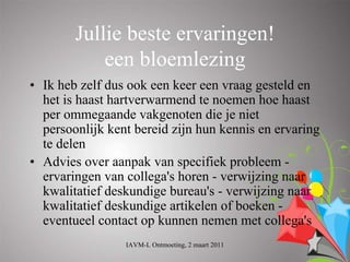 Jullie beste ervaringen!
            een bloemlezing
• Ik heb zelf dus ook een keer een vraag gesteld en
  het is haast hartverwarmend te noemen hoe haast
  per ommegaande vakgenoten die je niet
  persoonlijk kent bereid zijn hun kennis en ervaring
  te delen
• Advies over aanpak van specifiek probleem -
  ervaringen van collega's horen - verwijzing naar
  kwalitatief deskundige bureau's - verwijzing naar
  kwalitatief deskundige artikelen of boeken -
  eventueel contact op kunnen nemen met collega's
                 IAVM-L Ontmoeting, 2 maart 2011
 