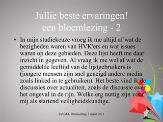 Jullie beste ervaringen!
          een bloemlezing - 2
• In mijn studiekeuze vroeg ik me altijd af wat de
  bezigheden waren van HVK'ers en wat issues
  waren op deze gebieden. Deze lijst heeft me daar
  inzicht in gegeven. Al vraag ik me wel af wat de
  gemiddelde leeftijd van de lijstgebruikers is
  (jongere mensen zijn snel geneigd andere media
  zoals linked in te gebruiken). Het beste vind ik de
  discussies over actualiteit, zoals de discussie over
  het ongeval in de rijn. Welke erg nuttig zijn voor
  mij als startend veiligheidskundige.
                  IAVM-L Ontmoeting, 2 maart 2011
 