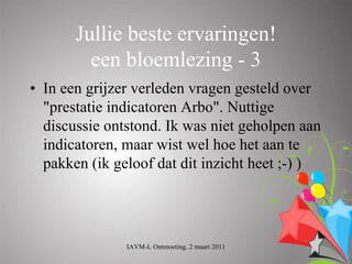 Jullie beste ervaringen!
         een bloemlezing - 3
• In een grijzer verleden vragen gesteld over
  "prestatie indicatoren Arbo". Nuttige
  discussie ontstond. Ik was niet geholpen aan
  indicatoren, maar wist wel hoe het aan te
  pakken (ik geloof dat dit inzicht heet ;-) )




               IAVM-L Ontmoeting, 2 maart 2011
 