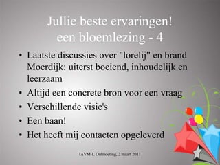 Jullie beste ervaringen!
         een bloemlezing - 4
• Laatste discussies over "lorelij" en brand
  Moerdijk: uiterst boeiend, inhoudelijk en
  leerzaam
• Altijd een concrete bron voor een vraag
• Verschillende visie's
• Een baan!
• Het heeft mij contacten opgeleverd
               IAVM-L Ontmoeting, 2 maart 2011
 