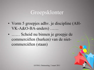 Groepsklonter
• Vorm 5 groepjes adhv. je discipline (AH-
  VK-A&O-BA-anders) ……
• …… Scheid nu binnen je groepje de
  commerciëlen (hurken) van de niet-
  commerciëlen (staan)



              IAVM-L Ontmoeting, 2 maart 2011
 