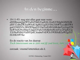 • 19-11-93: nog niet alles gaat naar wens:
  dlIHRpamQgZWVuIGF0dGVudGllc3lzdGVlbIgbGl0ZXJh
  dHV1ciBnZWJydWlrdC4gRGUgZGVlbG5lbWVycyBhYW4
  gaGV0IHN5c3RlZW0gaGViYmVuIGRlIA0KdmVycGxpY2h
  0aW5nIG9wIHppY2ggZ2Vub21lbiBpbnRlcmVzc2FudGUg
  YXJ0aWtlbGVuIHVpdCAodmFrKWJsYWRlbiB2aWEgZGl
  0IA0KbWVka

  En de reactie van Jos daarop:
  Toch interessant om te zien wat jij zoal leest, Adri ;-)

  oorzaak: vreemd letterteken als ë.

                    IAVM-L Ontmoeting, 2 maart 2011
 