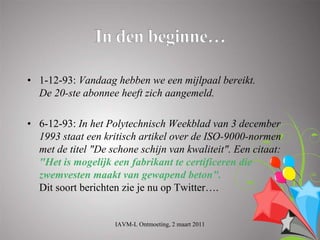 • 1-12-93: Vandaag hebben we een mijlpaal bereikt.
  De 20-ste abonnee heeft zich aangemeld.

• 6-12-93: In het Polytechnisch Weekblad van 3 december
  1993 staat een kritisch artikel over de ISO-9000-normen
  met de titel "De schone schijn van kwaliteit". Een citaat:
  "Het is mogelijk een fabrikant te certificeren die
  zwemvesten maakt van gewapend beton".
  Dit soort berichten zie je nu op Twitter….


                    IAVM-L Ontmoeting, 2 maart 2011
 