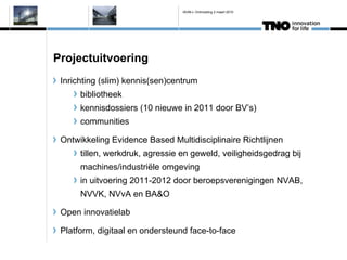 IAVM-L Ontmoeting 2 maart 2010




Projectuitvoering
 Inrichting (slim) kennis(sen)centrum
      bibliotheek
      kennisdossiers (10 nieuwe in 2011 door BVs)
      communities

 Ontwikkeling Evidence Based Multidisciplinaire Richtlijnen
      tillen, werkdruk, agressie en geweld, veiligheidsgedrag bij
      machines/industri?le omgeving
      in uitvoering 2011-2012 door beroepsverenigingen NVAB,
      NVVK, NVvA en BA&O

 Open innovatielab

 Platform, digitaal en ondersteund face-to-face
 